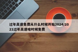 过年高速免费从什么时候开始2024/2021过年高速啥时候免费
