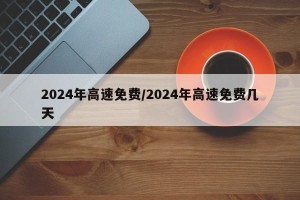 2024年高速免费/2024年高速免费几天
