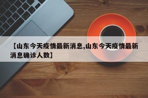 【山东今天疫情最新消息,山东今天疫情最新消息确诊人数】