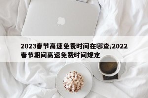 2023春节高速免费时间在哪查/2022春节期间高速免费时间规定