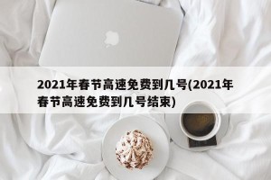 2021年春节高速免费到几号(2021年春节高速免费到几号结束)