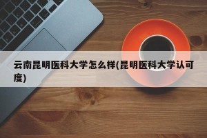 云南昆明医科大学怎么样(昆明医科大学认可度)
