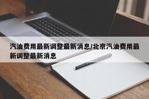 汽油费用最新调整最新消息/北京汽油费用最新调整最新消息