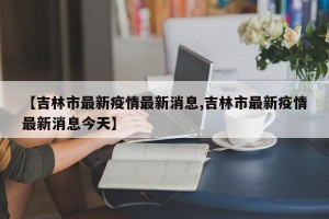 【吉林市最新疫情最新消息,吉林市最新疫情最新消息今天】