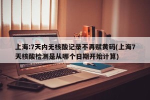 上海:7天内无核酸记录不再赋黄码(上海7天核酸检测是从哪个日期开始计算)