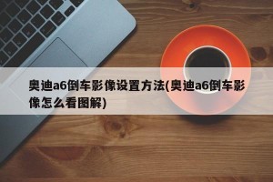 奥迪a6倒车影像设置方法(奥迪a6倒车影像怎么看图解)