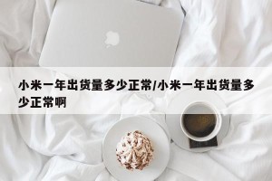 小米一年出货量多少正常/小米一年出货量多少正常啊