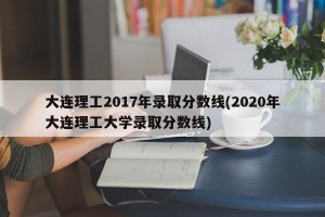 大连理工2017年录取分数线(2020年大连理工大学录取分数线)