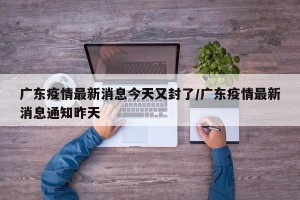 广东疫情最新消息今天又封了/广东疫情最新消息通知昨天