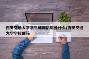 西安交通大学学生邮箱后缀是什么/西安交通大学学校邮箱