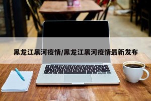黑龙江黑河疫情/黑龙江黑河疫情最新发布