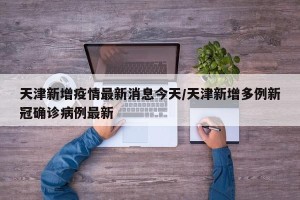 天津新增疫情最新消息今天/天津新增多例新冠确诊病例最新