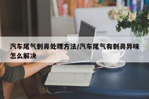 汽车尾气刺鼻处理方法/汽车尾气有刺鼻异味怎么解决