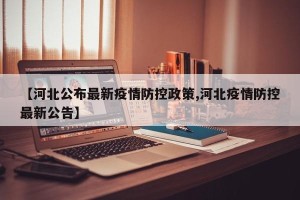 【河北公布最新疫情防控政策,河北疫情防控最新公告】