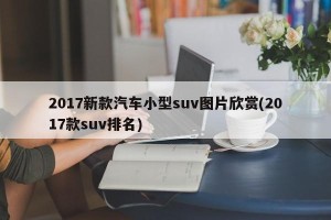 2017新款汽车小型suv图片欣赏(2017款suv排名)
