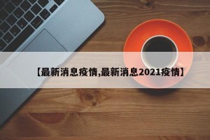 【最新消息疫情,最新消息2021疫情】