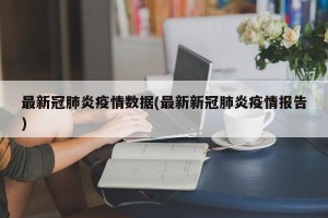 最新冠肺炎疫情数据(最新新冠肺炎疫情报告)