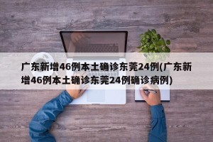 广东新增46例本土确诊东莞24例(广东新增46例本土确诊东莞24例确诊病例)