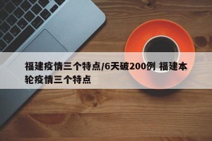 福建疫情三个特点/6天破200例 福建本轮疫情三个特点