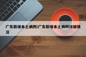 广东新增本土病例/广东新增本土病例详细情况