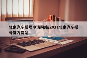 北京汽车摇号申请网站/2021北京汽车摇号官方网站