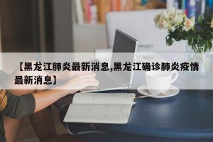 【黑龙江肺炎最新消息,黑龙江确诊肺炎疫情最新消息】