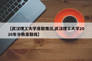 【武汉理工大学录取情况,武汉理工大学2020年分数录取线】